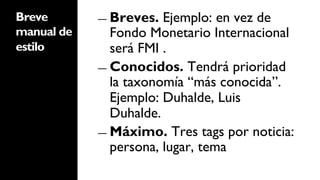 Breve       ―  Breves.  Ejemplo: en vez de
manual de      Fondo Monetario Internacional
estilo         será FMI .
            ―  Conocidos. Tendrá prioridad
               la taxonomía “más conocida”.
               Ejemplo: Duhalde, Luis
               Duhalde.
            ―  Máximo. Tres tags por noticia:
               persona, lugar, tema
 
