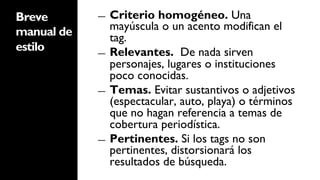 Breve       ―  Criterio homogéneo. Una
manual de      mayúscula o un acento modifican el
               tag.
estilo      ―  Relevantes. De nada sirven
               personajes, lugares o instituciones
               poco conocidas.
            ―  Temas. Evitar sustantivos o adjetivos
               (espectacular, auto, playa) o términos
               que no hagan referencia a temas de
               cobertura periodística.
            ―  Pertinentes. Si los tags no son
               pertinentes, distorsionará los
               resultados de búsqueda.
 