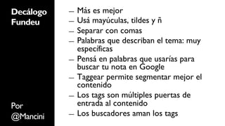Decálogo   ―  Más es mejor
Fundeu     ―  Usá mayúculas, tildes y ñ
           ―  Separar con comas
           ―  Palabras que describan el tema: muy
              específicas
           ―  Pensá en palabras que usarías para
              buscar tu nota en Google
           ―  Taggear permite segmentar mejor el
              contenido
           ―  Los tags son múltiples puertas de

Por           entrada al contenido
           ―  Los buscadores aman los tags
@Mancini
 