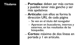 Titulares   ―  Portadas:   deben ser más cortos
               y pueden tener más gancho y ser
               más apelativos
            ―  Artículo: con ellos se forma la
               dirección URL de cada página
              •    Se ven en el título del navegador
              •    Aparecen en buscadores, internos y
                   externos, en los resultados de las
                   búsquedas.
            ―  Cortos: máximo de dos líneas en
              portada y 1 en artículo.
 