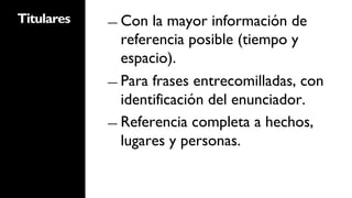 Titulares   ―  Con  la mayor información de
               referencia posible (tiempo y
               espacio).
            ―  Para frases entrecomilladas, con
               identificación del enunciador.
            ―  Referencia completa a hechos,
               lugares y personas.
 