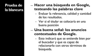 Prueba de     ―    Hacer una búsqueda en Google,
la blancura        testeando las palabras clave
                   •    Evaluar la relevancia, calidad y cantidad
                        de los resultados.
                   •    Ver si el titular se colocaría en una
                        buena posición
              ―    Una buena señal: los anuncios
                   contextuales de Google.
                   •    Esto indicará que se entiende bien por
                        el buscador y que es capaz de
                        relacionarlo con otros términos de
                        búsqueda.
 