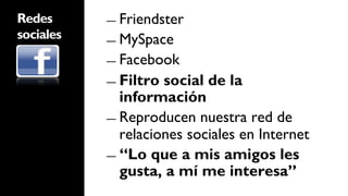 Redes      ―  Friendster
sociales   ―  MySpace

           ―  Facebook

           ―  Filtro social de la
              información
           ―  Reproducen nuestra red de
              relaciones sociales en Internet
           ―  “Lo que a mis amigos les
              gusta, a mí me interesa”
 