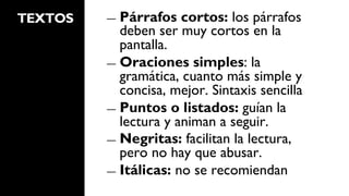 TEXTOS   ―  Párrafos   cortos: los párrafos
            deben ser muy cortos en la
            pantalla.
         ―  Oraciones simples: la
            gramática, cuanto más simple y
            concisa, mejor. Sintaxis sencilla
         ―  Puntos o listados: guían la
            lectura y animan a seguir.
         ―  Negritas: facilitan la lectura,
            pero no hay que abusar.
         ―  Itálicas: no se recomiendan
 