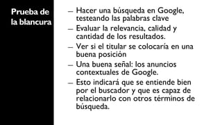 Prueba de     ―  Hacer una búsqueda en Google,
la blancura      testeando las palabras clave
              ―  Evaluar la relevancia, calidad y
                 cantidad de los resultados.
              ―  Ver si el titular se colocaría en una
                 buena posición
              ―  Una buena señal: los anuncios
                 contextuales de Google.
              ―  Esto indicará que se entiende bien
                 por el buscador y que es capaz de
                 relacionarlo con otros términos de
                 búsqueda.
 