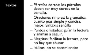 Textos   ―  Párrafos   cortos: los párrafos
            deben ser muy cortos en la
            pantalla.
         ―  Oraciones simples: la gramática,
            cuanto más simple y concisa,
            mejor. Sintaxis sencilla
         ―  Puntos o listados: guían la lectura
            y animan a seguir.
         ―  Negritas: facilitan la lectura, pero
            no hay que abusar.
         ―  Itálicas: no se recomiendan
 