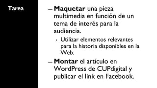 Tarea   ―  Maquetar una pieza
         multimedia en función de un
         tema de interés para la
         audiencia.
          •    Utilizar elementos relevantes
               para la historia disponibles en la
               Web.
        ―  Montar  el artículo en
         WordPress de CUPdigital y
         publicar el link en Facebook.
 
