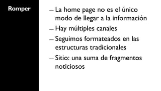 Romper   ―  La  home page no es el único
            modo de llegar a la información
         ―  Hay múltiples canales

         ―  Seguimos formateados en las
            estructuras tradicionales
         ―  Sitio: una suma de fragmentos
            noticiosos
 