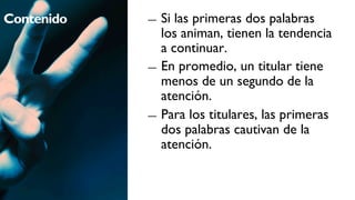 Contenido   ―  Si las primeras dos palabras
               los animan, tienen la tendencia
               a continuar.
            ―  En promedio, un titular tiene
               menos de un segundo de la
               atención.
            ―  Para los titulares, las primeras
               dos palabras cautivan de la
               atención.
 