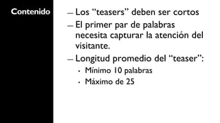 Contenido   ―  Los  “teasers” deben ser cortos
            ―  El primer par de palabras
               necesita capturar la atención del
               visitante.
            ―  Longitud promedio del “teaser”:
              •    Mínimo 10 palabras
              •    Máximo de 25
 