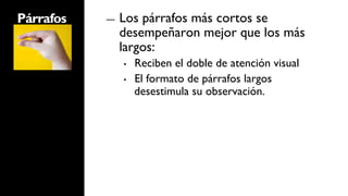 Párrafos   ―    Los párrafos más cortos se
                desempeñaron mejor que los más
                largos:
                •    Reciben el doble de atención visual
                •    El formato de párrafos largos
                     desestimula su observación.
 