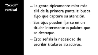 “Scroll”   ―  La  gente típicamente mira más
vertical      allá de la primera pantalla: busca
              algo que capture su atención.
           ―  Sus ojos pueden fijarse en un
              titular interesante o palabra que
              se destaque.
           ―  Esto señala la necesidad de
              escribir titulares atractivos.
 
