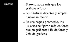 Síntesis   ―  Eltexto atrae más que los
              gráficos o fotos.
           ―  Los titulares directos y simples
              funcionan mejor.
           ―  En una página promedio, los
              usuarios se fijaron más en fotos
              que en gráficos: 64% de fotos y
              22% de gráficos.
 