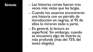 Síntesis   ―  Las historias cortas fueron tres
              veces más vistas que las largas.
           ―  Cuando los usuarios encontraron
              una historia con un párrafo de
              introducción en negrita, el 95 de
              ellos lo miraron todo o parte.
           ―  En general, la lectura es
              superficial. Sin embargo, cuando
              se encuentra algo de interés es
              más profunda (más del 75% del
              texto elegido).
 