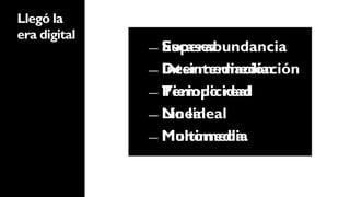 Llegó la
era digital
              ―  Superabundancia
                 Escasez
              ―  Desintermediación
                 Intermediación
              ―  Tiempo real
                 Periodicidad
              ―  No lineal
                 Lineal
              ―  Multimedia
                 Monomedia
 