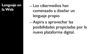 Lenguaje en   ―  Los cibermedios han
la Web           comenzado a diseñar un
                 lenguaje propio
              ―  Aspira a aprovechar las
                 posibilidades propiciadas por la
                 nueva plataforma digital.
 