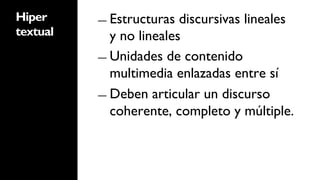 Hiper     ―  Estructuras  discursivas lineales
textual      y no lineales
          ―  Unidades de contenido
             multimedia enlazadas entre sí
          ―  Deben articular un discurso
             coherente, completo y múltiple.
 