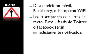 Alerta   ―  Desde  teléfono móvil,
            Blackberry, o laptop con WiFi.
         ―  Los suscriptores de alertas de
            texto, E-mail, feeds de Twitter
            o Facebook serán
            inmediatamente notificados.
 