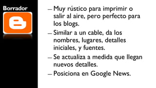 Borrador   ―  Muy   rústico para imprimir o
              salir al aire, pero perfecto para
              los blogs.
           ―  Similar a un cable, da los
              nombres, lugares, detalles
              iniciales, y fuentes.
           ―  Se actualiza a medida que llegan
              nuevos detalles.
           ―  Posiciona en Google News.
 