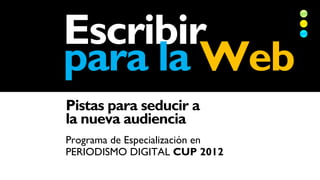 Escribir
para la Web
Pistas para seducir a
la nueva audiencia
Programa de Especialización en
PERIODISMO DIGITAL CUP 2012
 