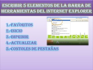 Escribir 5 elementos de la barra de herramientas del Internet Explorer 1.-favoritos      2.-inicio      3.-imprimir      4.-actualizar      5.-contoles de pestañas 