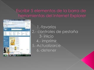 Escribir 5 elementos de la barra de herramientas del Internet Explorer 1.-favorios                 2.- controles de pestaña  3- inicio 4.- imprimir 5.-Actualizarce 6.-detener  