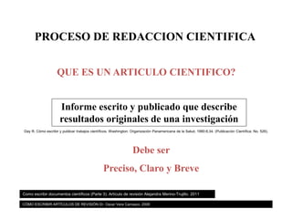 PROCESO DE REDACCION CIENTIFICA
QUE ES UN ARTICULO CIENTIFICO?
Informe escrito y publicado que describe
resultados originales de una investigación
Debe ser
Preciso, Claro y Breve
Day R. Cómo escribir y publicar trabajos científicos. Washington: Organización Panamericana de la Salud. 1990:8,34. (Publicación Científica; No. 526).
Como escribir documentos científicos (Parte 3). Artículo de revisión Alejandra Merino-Trujillo. 2011
CÓMO ESCRIBIR ARTÍCULOS DE REVISIÓN Dr. Oscar Vera Carrasco. 2009
 