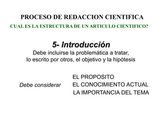 PROCESO DE REDACCION CIENTIFICA
5- Introducción
Debe incluirse la problemática a tratar,
lo escrito por otros, el objetivo y la hipótesis
EL PROPOSITO
LA IMPORTANCIA DEL TEMA
EL CONOCIMIENTO ACTUALDebe considerar
CUAL ES LA ESTRUCTURA DE UN ARTICULO CIENTIFICO?
 