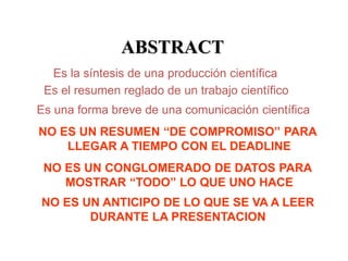 ABSTRACT
Es la síntesis de una producción científica
Es el resumen reglado de un trabajo científico
Es una forma breve de una comunicación científica
NO ES UN RESUMEN “DE COMPROMISO” PARA
LLEGAR A TIEMPO CON EL DEADLINE
NO ES UN CONGLOMERADO DE DATOS PARA
MOSTRAR “TODO” LO QUE UNO HACE
NO ES UN ANTICIPO DE LO QUE SE VA A LEER
DURANTE LA PRESENTACION
 