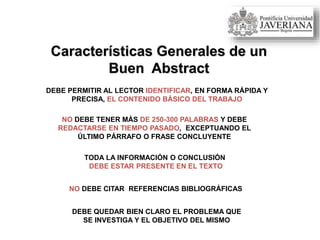 Características Generales de un
Buen Abstract
DEBE PERMITIR AL LECTOR IDENTIFICAR, EN FORMA RÁPIDA Y
PRECISA, EL CONTENIDO BÁSICO DEL TRABAJO
NO DEBE TENER MÁS DE 250-300 PALABRAS Y DEBE
REDACTARSE EN TIEMPO PASADO, EXCEPTUANDO EL
ÚLTIMO PÁRRAFO O FRASE CONCLUYENTE
TODA LA INFORMACIÓN O CONCLUSIÓN
DEBE ESTAR PRESENTE EN EL TEXTO
NO DEBE CITAR REFERENCIAS BIBLIOGRÁFICAS
DEBE QUEDAR BIEN CLARO EL PROBLEMA QUE
SE INVESTIGA Y EL OBJETIVO DEL MISMO
 