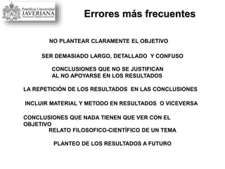 Errores más frecuentes
NO PLANTEAR CLARAMENTE EL OBJETIVO
SER DEMASIADO LARGO, DETALLADO Y CONFUSO
CONCLUSIONES QUE NO SE JUSTIFICAN
AL NO APOYARSE EN LOS RESULTADOS
LA REPETICIÓN DE LOS RESULTADOS EN LAS CONCLUSIONES
INCLUIR MATERIAL Y METODO EN RESULTADOS O VICEVERSA
CONCLUSIONES QUE NADA TIENEN QUE VER CON EL
OBJETIVO
RELATO FILOSOFICO-CIENTÍFICO DE UN TEMA
PLANTEO DE LOS RESULTADOS A FUTURO
 