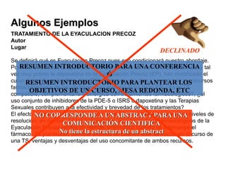 TRATAMIENTO DE LA EYACULACION PRECOZ
Autor
Lugar
Se definirá qué es Eyaculación Precoz pues eso condicionará nuestro abordaje.
Por otro lado desde la aparición del sildenafil y el uso de los antidepresivos, y tal
vez muy pronto la dapoxetina en la Eyaculación Precoz (EP), han modificado el
curso de las Terapias Sexuales (TS). Haremos una breve revisión de los recursos
farmacológicos y de los abordajes psicoterapéuticos de la EP. ¿Es la TS
compatible, complementaria y sinérgica con tratamientos farmacológicos?, ¿el
uso conjunto de inhibidores de la PDE-5 o ISRS o dapoxetina y las Terapias
Sexuales contribuyen a la efectividad y brevedad de los tratamientos?
El efecto sinérgico de la combinación entre TS y medicación tiene altos niveles de
resolución; en cambio, en los tratamientos puramente psicofarmacológicos de la
Eyaculación Precoz vemos un rebrote sintomático cuando se interrumpe el
fármaco. Se plantearán distintos dilemas de cuándo usar fármacos en el curso de
una TS, ventajas y desventajas del uso concomitante de ambos recursos.
Algunos Ejemplos
RESUMEN INTRODUCTORIO PARA UNA CONFERENCIA
Ó
RESUMEN INTRODUCTORIO PARA PLANTEAR LOS
OBJETIVOS DE UN CURSO, MESA REDONDA, ETC
NO CORRESPONDE A UN ABSTRACT PARA UNA
COMUNICACIÓN CIENTIFICA
No tiene la estructura de un abstract
DECLINADO
 