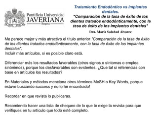Tratamiento Endodóntico vs Implantes
dentales.
"Comparación de la tasa de éxito de los
dientes tratados endodónticamente, con la
tasa de éxito de los implantes dentales"
Dra. María Soledad Álvarez
Me parece mejor y más atractivo el título anterior "Comparación de la tasa de éxito
de los dientes tratados endodónticamente, con la tasa de éxito de los implantes
dentales".
Incluir más artículos, si es posible claro está.
Diferenciar más los resultados favorables (otros signos o síntomas o emplea
sinónimos), porque los desfavorables son evidentes. ¿Que tal si referencias con
base en artículos los resultados?
En Materiales y métodos menciona otros términos MeSH o Key Words, porque
estuve buscando success y no lo he encontrado!
Recordar en que revista lo publicaras.
Recomiendo hacer una lista de chequeo de lo que te exige la revista para que
verifiques en tu artículo que todo esté completo.
 