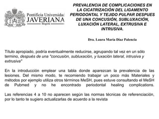 PREVALENCIA DE COMPLICACIONES EN
LA CICATRIZACIÓN DEL LIGAMENTO
PERIODONTAL Y TEJIDO PULPAR DESPUES
DE UNA CONCUSIÓN, SUBLUXACIÓN,
LUXACIÓN LATERAL, EXTRUSIVA E
INTRUSIVA.
Dra. Laura María Díaz Palencia
Título apropiado, podría eventualmente reducirse, agrupando tal vez en un sólo
termino, después de una "concusión, subluxación, y luxación lateral, intrusiva y
extrusiva"
En la introducción emplear una tabla donde aparezcan la prevalencia de las
lesiones. Del mismo modo, te recomiendo trabajar un poco más Materiales y
métodos por ejemplo utiliza otros términos MeSH, pues estuve consultando el MeSH
de Pubmed y no he encontrado periodontal healing complications.
Las referencias 4 a 10 no aparecen según las normas técnicas de referenciación,
por lo tanto te sugiero actualizarlas de acuerdo a la revista
 