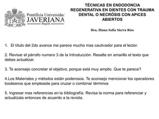 TÉCNICAS EN ENDODONCIA
REGENERATIVA EN DIENTES CON TRAUMA
DENTAL O NECRÓSIS CON APICES
ABIERTOS
Dra. Diana Sofía Sierra Ríos
1. El título del 2do avance me parece mucho mas cautivador para el lector.
2. Revisar el párrafo numero 3 de la Introducción. Resalte en amarillo el texto que
debes actualizar.
3. Te aconsejo concretar el objetivo, porque está muy amplio. Que te parece?
4.Los Materiales y métodos están poderosos. Te aconsejo mencionar los operadores
booleanos que empleaste para cruzar o combinar términos
5. Ingresar mas referencias en la bibliografía. Revisa la norma para referenciar y
actualízala entonces de acuerdo a la revista.
 