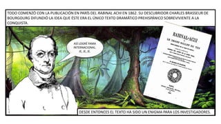 ASÍ LOGRÉ FAMA
INTERNACIONAL.
JE, JE, JE.
TODO COMENZÓ CON LA PUBLICACIÓN EN PARÍS DEL RABINAL ACHI EN 1862. SU DESCUBRIDOR CHARLES BRASSEUR DE
BOURGOURG DIFUNDIÓ LA IDEA QUE ÉSTE ERA EL ÚNICO TEXTO DRAMÁTICO PREHISPÁNICO SOBREVIVIENTE A LA
CONQUISTA.
DESDE ENTONCES EL TEXTO HA SIDO UN ENIGMA PARA LOS INVESTIGADORES.
 