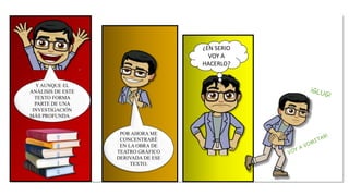 ¿EN SERIO
VOY A
HACERLO?
POR AHORA ME
CONCENTRARÉ
EN LA OBRA DE
TEATRO GRÁFICO
DERIVADA DE ESE
TEXTO.
Y AUNQUE EL
ANÁLISIS DE ESTE
TEXTO FORMA
PARTE DE UNA
INVESTIGACIÓN
MÁS PROFUNDA…
 