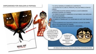 * EL ESTILO GENERAL ES SIMBÓLICO O ABSTRACTO.
* LA FIGURA NO ES CLARA AL PRINCIPIO, INCLUSO PARECE ESTAR DE
CABEZA.
* CONFORME NUESTRA MIRADA EMPIEZA A ACOSTUMBRARSE
PODEMOS SEPARAR LAS FORMAS.
* EL FONDO ES BLANCO Y SOBRESALE LO QUE PARECE UNA MÁSCARA
TALLADA EN MADERA.
* LOS OJOS RECUERDAN A UN BUHO.
* LA NARIZ ES TRIANGULAR Y EL COLOR BASE ES CAFÉ CON TONOS DE
ROJO.
* ESTOS ELEMENTOS EN CONJUNTO EVOCAN A UN AVE DE RAPIÑA
CON EL PICO MANCHADO DE SANGRE.
* BAJO LA NARIZ- PICO HAY UN BIGOTE Y UNA BARBA…
EMPEZAREMOS POR ANALIZAR LA PORTADA.
…AUNQUE ESO
PUEDE SER
TAMBIÉN
PRODUCTO DE MI
MENTE
COCHAMBROSA…
…O UNA IMAGEN
SUBLIMINAL DE UN
CUCHILLO O PENE Y
UNAS PIERNAS EN
PLENO ACTO DE
COITO…
UN DIBUJO ABSTRACTO SE PRESTA A MÚLTIPLES INTERPRETACIONES.
 