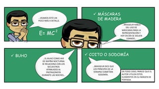 …VEAMOS ESTO UN
POCO MÁS A DETALLE.
E= MC
2
…BRASSEUR HABLA
DEL USO DE
MÁSCARAS PARA LA
REPRESENTACIÓN Y
HOY EN DÍA SE SIGUEN
USANDO…
 MÁSCARAS
DE MADERA
 BUHO
…EL BUHO COMO AVE
DE RAPIÑA NOCTURNA
SE RELACIONA CON LOS
SECUESTROS
ATRIBUIDOS AL
PROTAGONISTA
DURANTE LAS NOCHES…
…BRASSEUR DICE QUE
LOS PRÍNCIPES DE LA
VERAPAZ COMETÍAN
SODOMÍA.
 COITO O SODOMÍA
EN TODO CASO, PARECE QUE EL
AUTOR UTILIZA ESTOS
ELEMENTOS EN SU IMÁGEN DE
PORTADA.
 