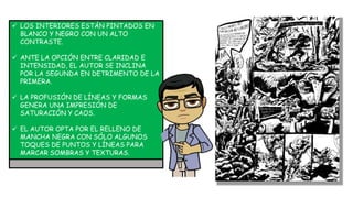  LOS INTERIORES ESTÁN PINTADOS EN
BLANCO Y NEGRO CON UN ALTO
CONTRASTE.
 ANTE LA OPCIÓN ENTRE CLARIDAD E
INTENSIDAD, EL AUTOR SE INCLINA
POR LA SEGUNDA EN DETRIMENTO DE LA
PRIMERA.
 LA PROFUSIÓN DE LÍNEAS Y FORMAS
GENERA UNA IMPRESIÓN DE
SATURACIÓN Y CAOS.
 EL AUTOR OPTA POR EL RELLENO DE
MANCHA NEGRA CON SÓLO ALGUNOS
TOQUES DE PUNTOS Y LÍNEAS PARA
MARCAR SOMBRAS Y TEXTURAS.
 