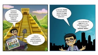 …Y EN LA DÉCADA DE
1960 EN E.U. SE
EMPIEZA A UTILIZAR
EL TÉRMINO
“GRAPHIC- NOVEL”.
LA REVISTA “PEPÍN”
SE PUBLICABA EN
MÉXICO EN 1940
COMO “NOVELAS
GRÁFICAS”…
PODEMOS
RASTREAR
ANTECEDENTES
TAN ANTIGÜOS
COMO LOS
CÓDICES
PRECOLOMBINOS…
…PERO EL
CONCEPTO DE
NOVELA GRÁFICA
ES RELATIVAMENTE
RECIENTE.
 