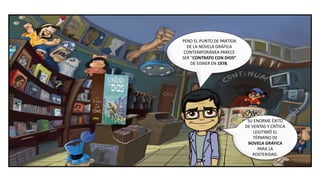 SU ENORME ÉXITO
DE VENTAS Y CRÍTICA
LEGITIMÓ EL
TÉRMINO DE
NOVELA GRÁFICA
PARA LA
POSTERIDAD.
PERO EL PUNTO DE PARTIDA
DE LA NOVELA GRÁFICA
CONTEMPORÁNEA PARECE
SER “CONTRATO CON DIOS”
DE EISNER EN 1978.
 