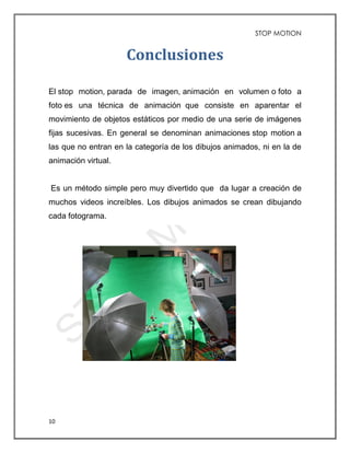 STOP MOTION
10
Conclusiones
El stop motion, parada de imagen, animación en volumen o foto a
foto es una técnica de animación que consiste en aparentar el
movimiento de objetos estáticos por medio de una serie de imágenes
fijas sucesivas. En general se denominan animaciones stop motion a
las que no entran en la categoría de los dibujos animados, ni en la de
animación virtual.
Es un método simple pero muy divertido que da lugar a creación de
muchos videos increíbles. Los dibujos animados se crean dibujando
cada fotograma.
 