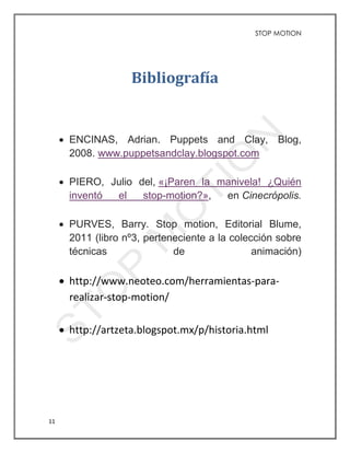 STOP MOTION
11
Bibliografía
 ENCINAS, Adrian. Puppets and Clay, Blog,
2008. www.puppetsandclay.blogspot.com
 PIERO, Julio del, «¡Paren la manivela! ¿Quién
inventó el stop-motion?», en Cinecrópolis.
 PURVES, Barry. Stop motion, Editorial Blume,
2011 (libro nº3, perteneciente a la colección sobre
técnicas de animación)
 http://www.neoteo.com/herramientas-para-
realizar-stop-motion/
 http://artzeta.blogspot.mx/p/historia.html
 