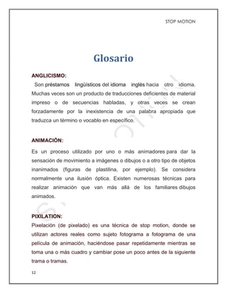 STOP MOTION
12
Glosario
ANGLICISMO:
Son préstamos lingüísticos del idioma inglés hacia otro idioma.
Muchas veces son un producto de traducciones deficientes de material
impreso o de secuencias habladas, y otras veces se crean
forzadamente por la inexistencia de una palabra apropiada que
traduzca un término o vocablo en específico.
ANIMACIÓN:
Es un proceso utilizado por uno o más animadores para dar la
sensación de movimiento a imágenes o dibujos o a otro tipo de objetos
inanimados (figuras de plastilina, por ejemplo). Se considera
normalmente una ilusión óptica. Existen numerosas técnicas para
realizar animación que van más allá de los familiares dibujos
animados.
PIXILATION:
Pixelación (de pixelado) es una técnica de stop motion, donde se
utilizan actores reales como sujeto fotograma a fotograma de una
película de animación, haciéndose pasar repetidamente mientras se
toma una o más cuadro y cambiar pose un poco antes de la siguiente
trama o tramas.
 