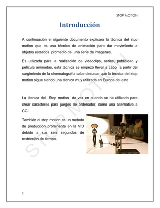 STOP MOTION
3
Introducción
A continuación el siguiente documento explicara la técnica del stop
motion que es una técnica de animación para dar movimiento a
objetos estáticos promedio de una serie de imágenes.
Es utilizada para la realización de videoclips, series, publicidad y
película animadas, esta técnica se empezó llevar a cabo a partir del
surgimiento de la cinematografía cabe destacar que la técnica del stop
motion sigue siendo una técnica muy utilizada en Europa del este.
La técnica del Stop motion de vez en cuando se ha utilizado para
crear caracteres para juegos de ordenador, como una alternativa a
CGI.
También el stop motion es un método
de producción prominente en la VID
debido a sus seis segundos de
restricción de tiempo.
 