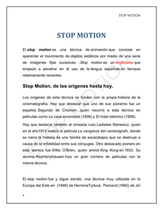 STOP MOTION
4
STOP MOTION
El stop motion es una técnica de animación que consiste en
aparentar el movimiento de objetos estáticos por medio de una serie
de imágenes fijas sucesivas .Stop motion es un anglicismo que
empezó a penetrar en el uso de la lengua española en tiempos
relativamente recientes.
Stop Motion, de los orígenes hasta hoy.
Los orígenes de esta técnica se funden con la propia historia de la
cinematografía. Hay que destacar que uno de sus pioneros fue un
español, Segundo de Chomón, quien recurrió a esta técnica en
películas como La casa encantada (1906) y El hotel eléctrico (1908).
Hay que destacar también al cineasta ruso Ladislaw Starewicz, quien
en el año1912 realizó la película La venganza del camarógrafo, donde
se narra la historia de una familia de escarabajos que se destruye a
causa de la infidelidad entre sus cónyuges. Otro destacado pionero en
esta técnica fue Willis O'Brien, quien animó King Kong en 1933. Su
alumno RayHarryhausen hizo un gran número de películas con la
misma técnica.
El stop motion fue y sigue siendo, una técnica muy utilizada en la
Europa del Este en (1946) de HerminaTyrlová, Thehand (1965) de Jirí
 