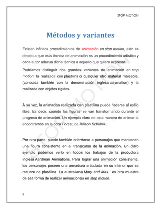 STOP MOTION
6
Métodos y variantes
Existen infinitos procedimientos de animación en stop motion, esto es
debido a que esta técnica de animación es un procedimiento artístico y
cada autor adecua dicha técnica a aquello que quiere expresar.
Podríamos distinguir dos grandes variantes de animación en stop
motion: la realizada con plastilina o cualquier otro material maleable,
(conocida también con la denominación inglesa claymation) y la
realizada con objetos rígidos.
A su vez, la animación realizada con plastilina puede hacerse al estilo
libre. Es decir, cuando las figuras se van transformando durante el
progreso de animación. Un ejemplo claro de esta manera de animar la
encontramos en la obra Forest, de Allison Schulnik.
Por otra parte, puede también orientarse a personajes que mantienen
una figura consistente en el transcurso de la animación. Un claro
ejemplo podemos verlo en todos los trabajos de la productora
inglesa Aardman Animations. Para lograr una animación consistente,
los personajes poseen una armadura articulada en su interior que se
recubre de plastilina. La australiana Mary and Max es otra muestra
de esa forma de realizar animaciones en stop motion.
 