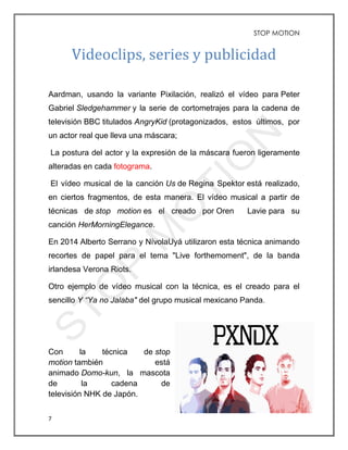 STOP MOTION
7
Videoclips, series y publicidad
Aardman, usando la variante Pixilación, realizó el vídeo para Peter
Gabriel Sledgehammer y la serie de cortometrajes para la cadena de
televisión BBC titulados AngryKid (protagonizados, estos últimos, por
un actor real que lleva una máscara;
La postura del actor y la expresión de la máscara fueron ligeramente
alteradas en cada fotograma.
El vídeo musical de la canción Us de Regina Spektor está realizado,
en ciertos fragmentos, de esta manera. El vídeo musical a partir de
técnicas de stop motion es el creado por Oren Lavie para su
canción HerMorningElegance.
En 2014 Alberto Serrano y NívolaUyá utilizaron esta técnica animando
recortes de papel para el tema "Live forthemoment", de la banda
irlandesa Verona Riots.
Otro ejemplo de vídeo musical con la técnica, es el creado para el
sencillo Y “Ya no Jalaba" del grupo musical mexicano Panda.
Con la técnica de stop
motion también está
animado Domo-kun, la mascota
de la cadena de
televisión NHK de Japón.
 