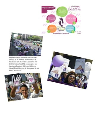 Alrededor de mil personas marcharon el
sábado 28 de abril del Monumento a la
Revolución a la Asamblea Legislativa del
Distrito Federal (ALDF), para exigir a los
diputados locales y al jefe de Gobierno,
Miguel Ángel Mancera, la derogación de las
leyes “pro-aborto”.
 